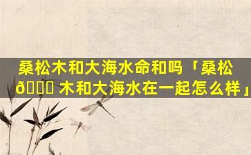 桑松木和大海水命和吗「桑松 🐝 木和大海水在一起怎么样」